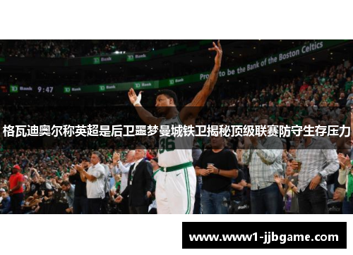 格瓦迪奥尔称英超是后卫噩梦曼城铁卫揭秘顶级联赛防守生存压力