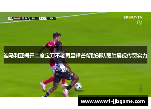 迪马利亚梅开二度宝刀不老再显锋芒帮助球队取胜展现传奇实力