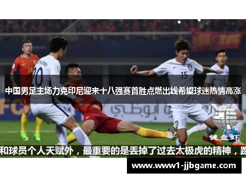 中国男足主场力克印尼迎来十八强赛首胜点燃出线希望球迷热情高涨